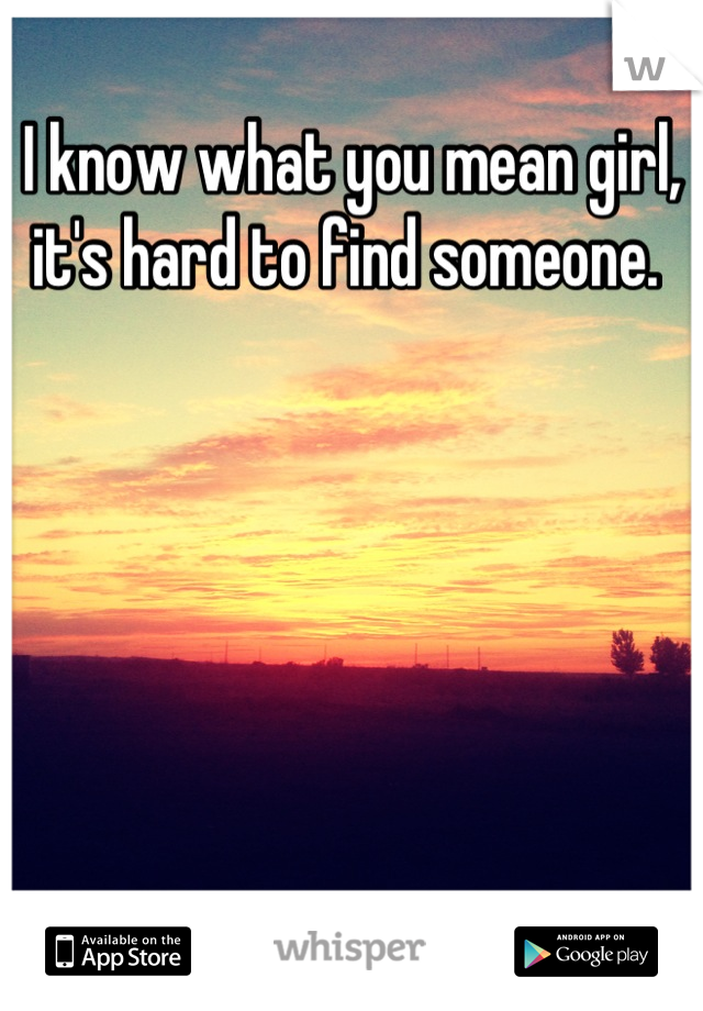 I know what you mean girl, it's hard to find someone. 