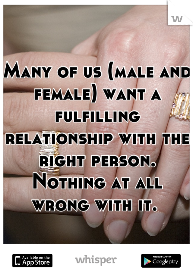 Many of us (male and female) want a fulfilling relationship with the right person. Nothing at all wrong with it. 