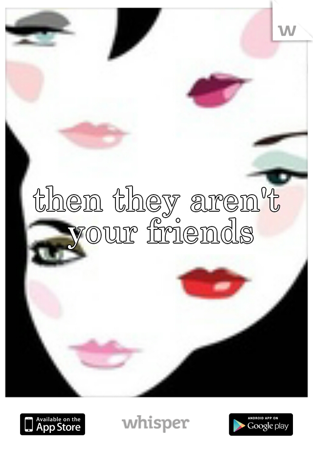 then they aren't your friends