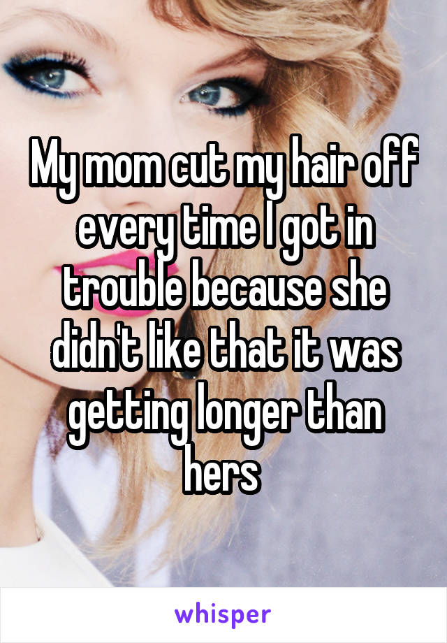 My mom cut my hair off every time I got in trouble because she didn't like that it was getting longer than hers 