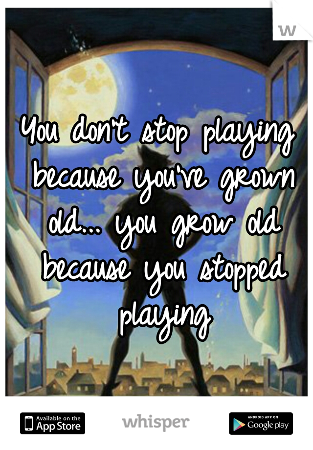 You don't stop playing because you've grown old... you grow old because you stopped playing