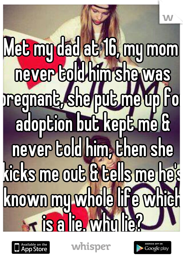 Met my dad at 16, my mom never told him she was pregnant, she put me up for adoption but kept me & never told him, then she kicks me out & tells me he's known my whole life which is a lie. why lie?