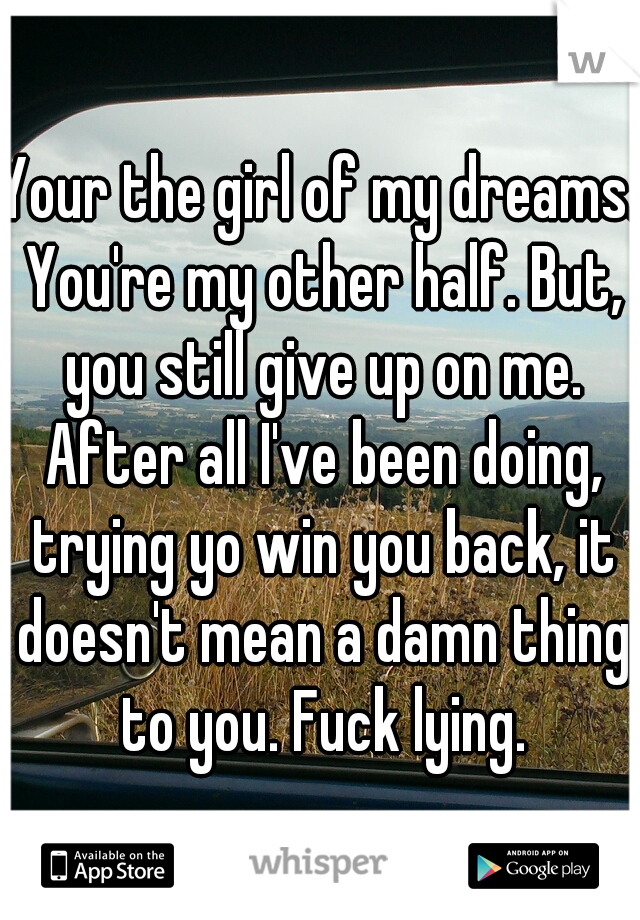 Your the girl of my dreams. You're my other half. But, you still give up on me. After all I've been doing, trying yo win you back, it doesn't mean a damn thing to you. Fuck lying.