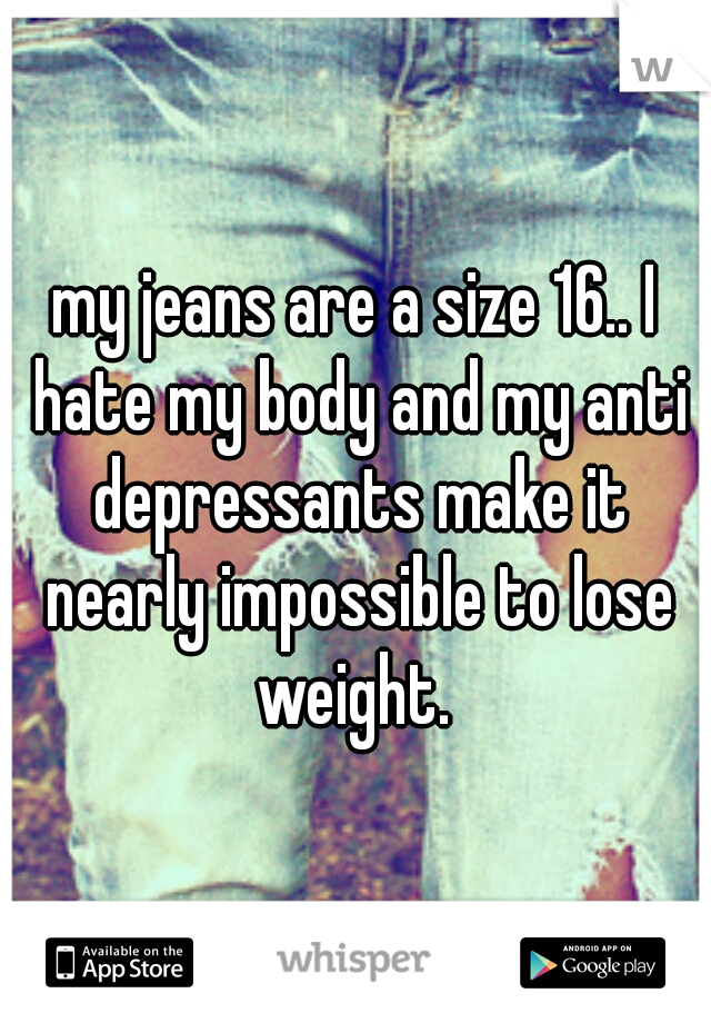 my jeans are a size 16.. I hate my body and my anti depressants make it nearly impossible to lose weight. 