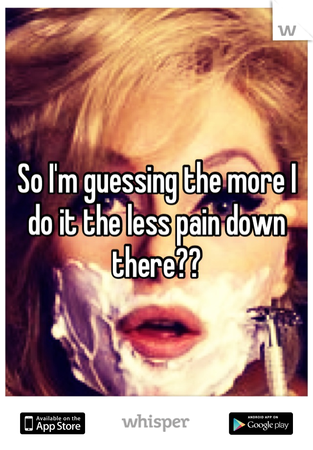 So I'm guessing the more I do it the less pain down there??