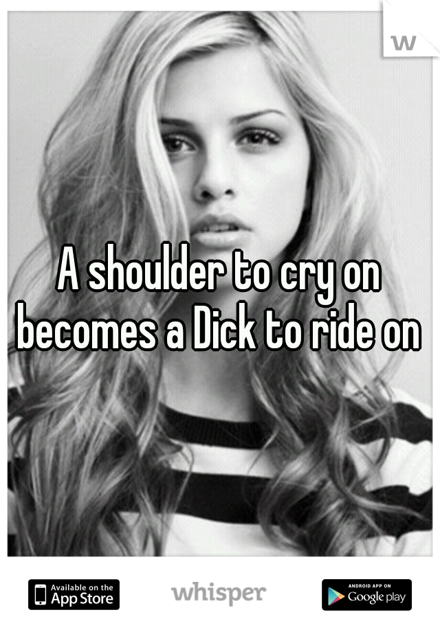 A shoulder to cry on becomes a Dick to ride on 