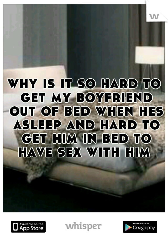 why is it so hard to get my boyfriend out of bed when hes asleep and hard to get him in bed to have sex with him 