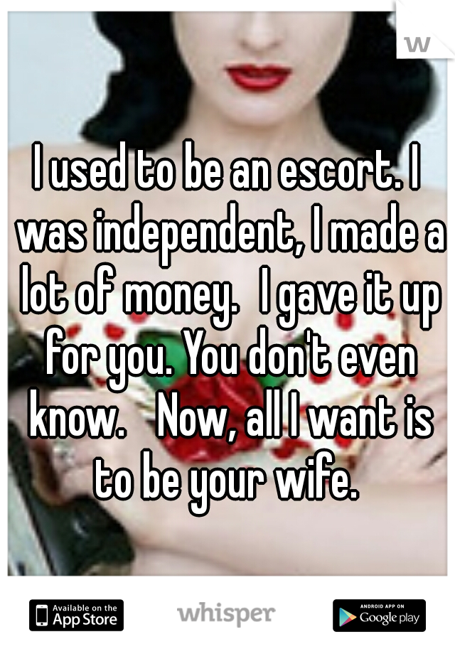 I used to be an escort. I was independent, I made a lot of money.
I gave it up for you. You don't even know. 
Now, all I want is to be your wife. 