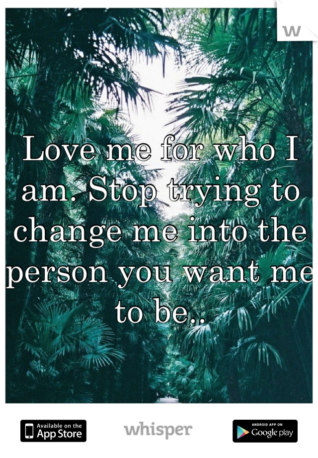 Love me for who I am. Stop trying to change me into the person you want me to be..