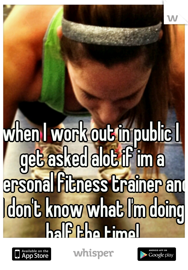 when I work out in public I get asked alot if im a personal fitness trainer and I don't know what I'm doing half the time!