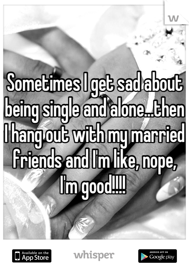 Sometimes I get sad about being single and alone...then I hang out with my married friends and I'm like, nope, I'm good!!!! 