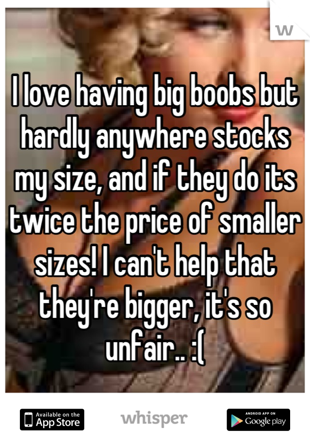 I love having big boobs but hardly anywhere stocks my size, and if they do its twice the price of smaller sizes! I can't help that they're bigger, it's so unfair.. :(