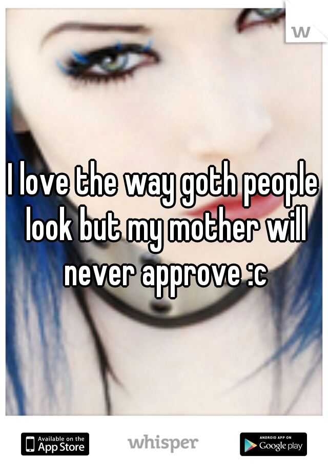I love the way goth people look but my mother will never approve :c