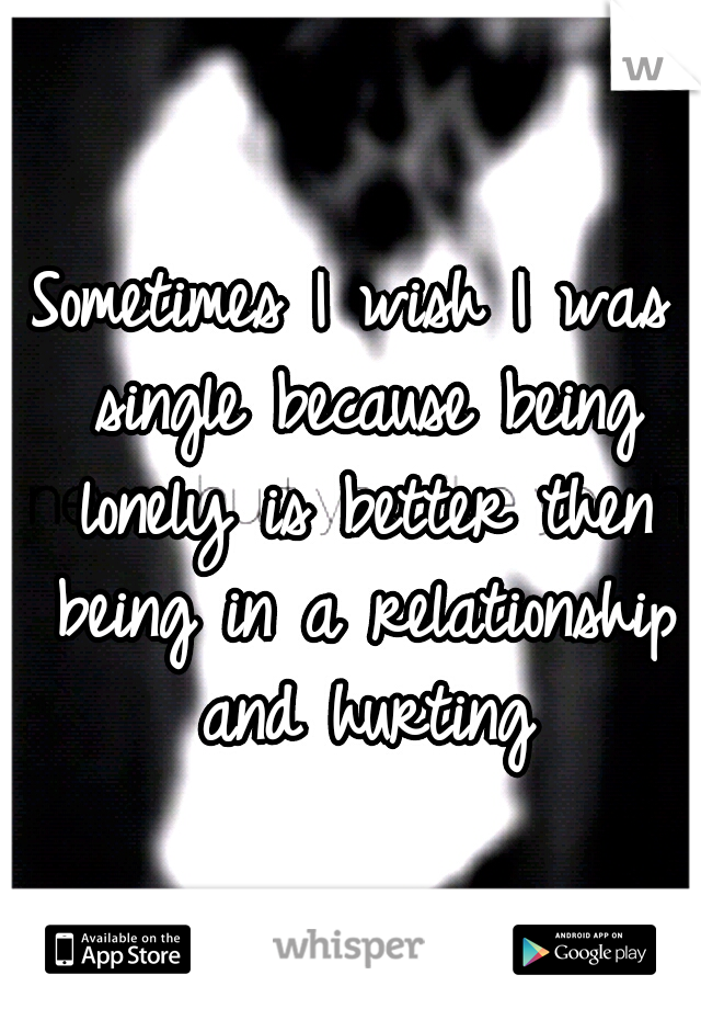 Sometimes I wish I was single because being lonely is better then being in a relationship and hurting