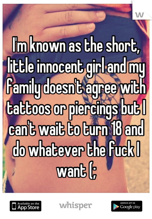 I'm known as the short, little innocent girl and my family doesn't agree with tattoos or piercings but I can't wait to turn 18 and do whatever the fuck I want (;