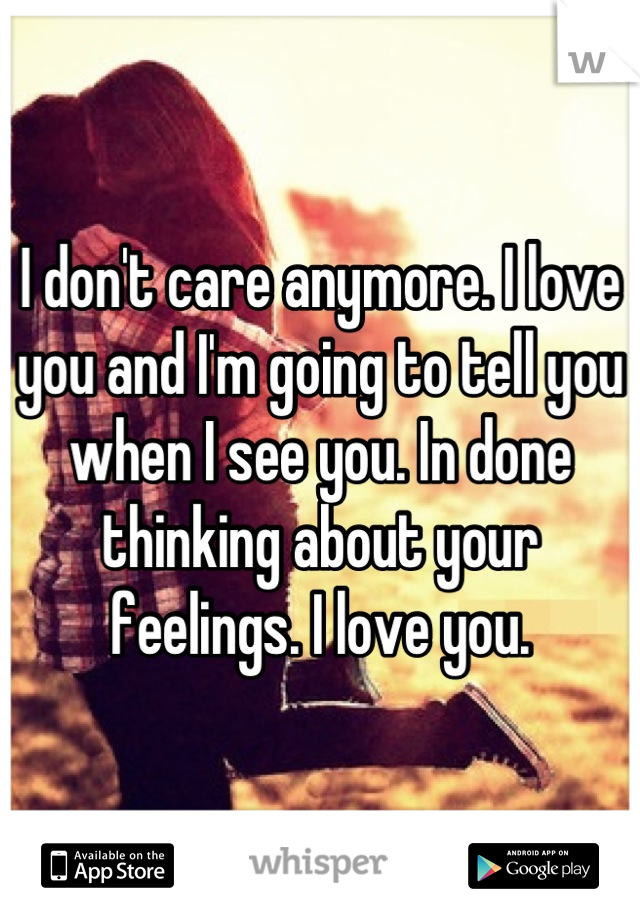 I don't care anymore. I love you and I'm going to tell you when I see you. In done thinking about your feelings. I love you.