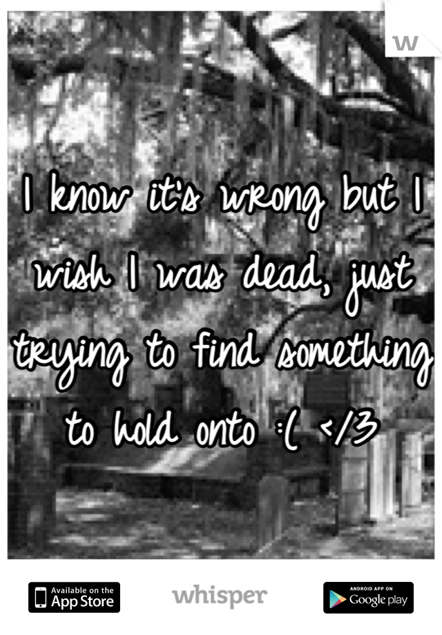 I know it's wrong but I wish I was dead, just trying to find something to hold onto :( </3