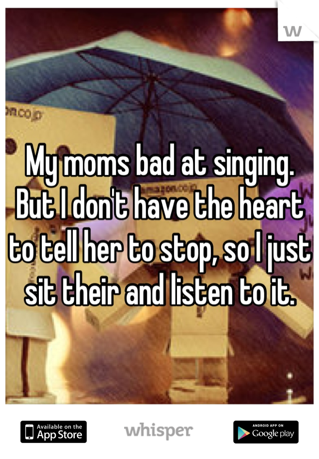 My moms bad at singing. But I don't have the heart to tell her to stop, so I just sit their and listen to it.