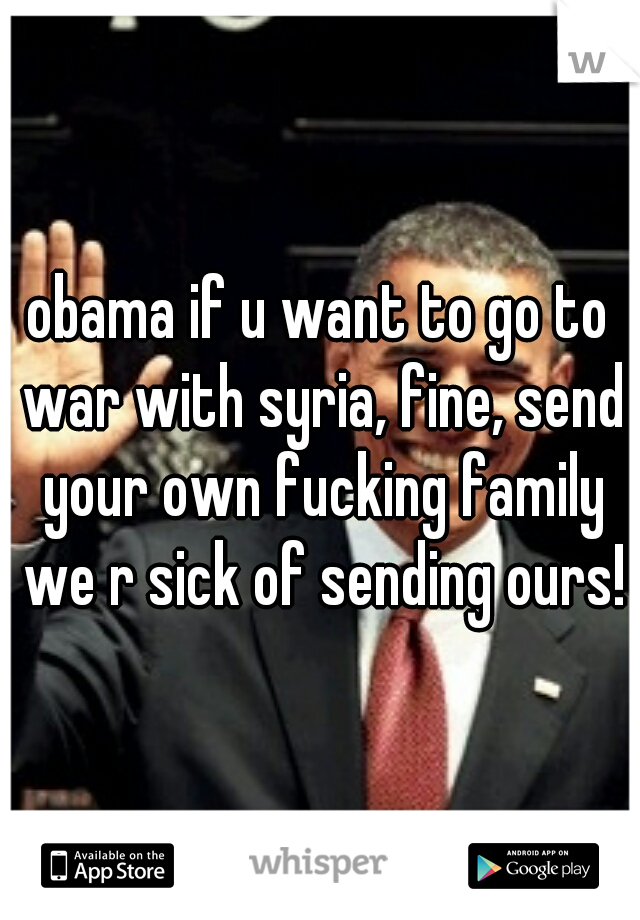 obama if u want to go to war with syria, fine, send your own fucking family we r sick of sending ours!