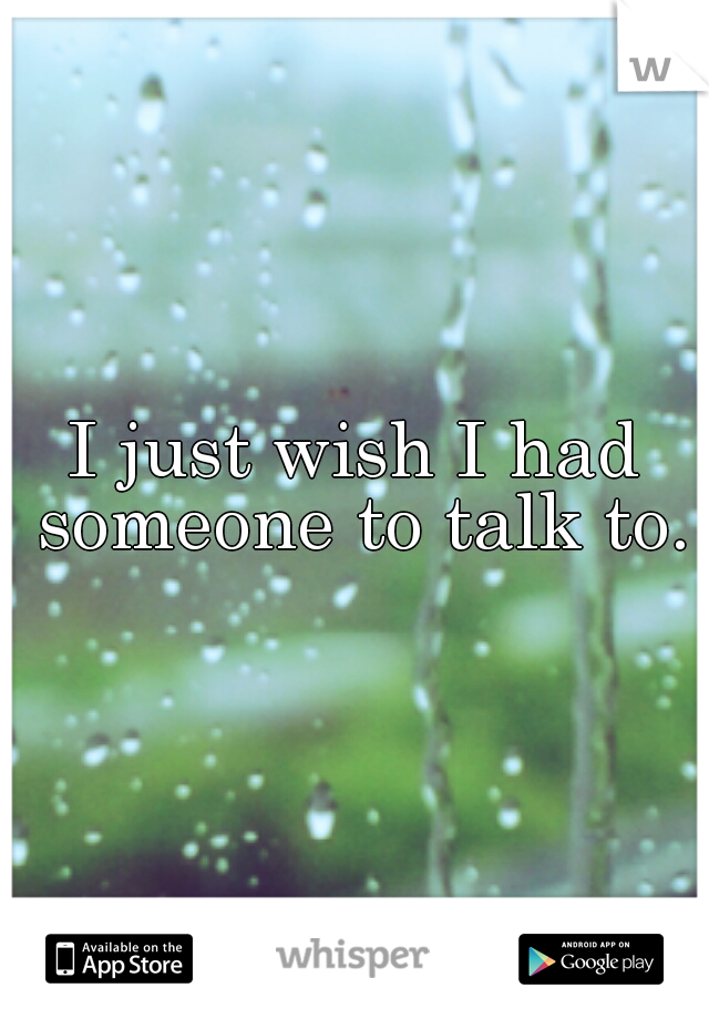 I just wish I had someone to talk to.
