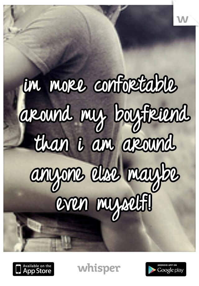 im more confortable around my boyfriend than i am around anyone else maybe even myself!