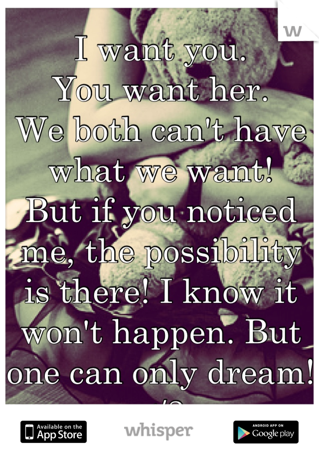 I want you. 
You want her. 
We both can't have what we want! 
But if you noticed me, the possibility is there! I know it won't happen. But one can only dream! </3
