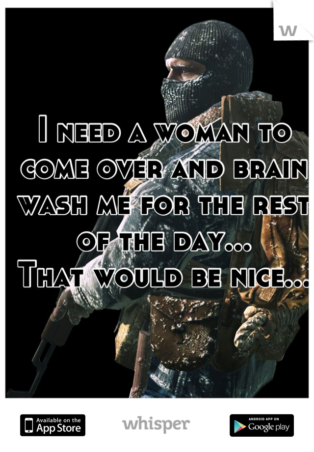 I need a woman to come over and brain wash me for the rest of the day...
That would be nice...
