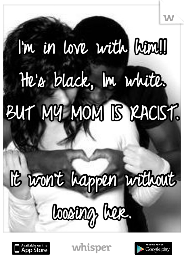 I'm in love with him!! He's black, Im white.
BUT MY MOM IS RACIST.

It won't happen without loosing her.