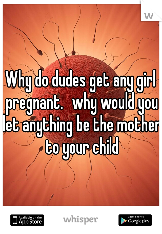 Why do dudes get any girl pregnant. 
why would you let anything be the mother to your child