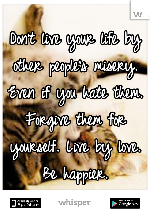 Don't live your life by other people's misery. Even if you hate them. Forgive them for yourself. Live by love. Be happier.