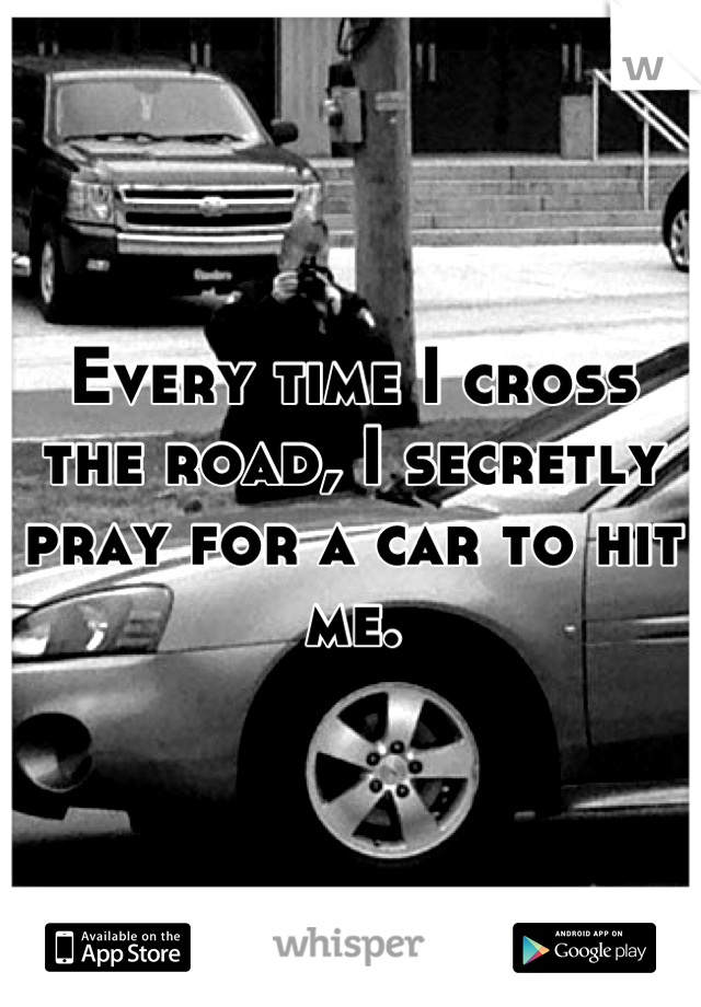 Every time I cross the road, I secretly pray for a car to hit me.