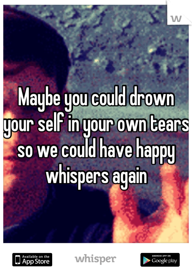 Maybe you could drown your self in your own tears so we could have happy whispers again