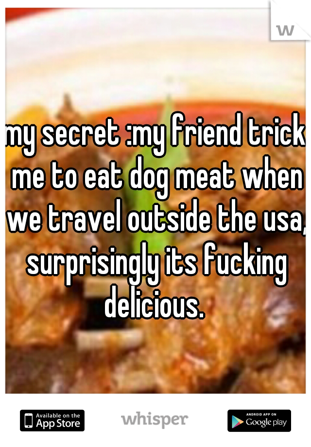 my secret :my friend trick me to eat dog meat when we travel outside the usa, surprisingly its fucking delicious. 