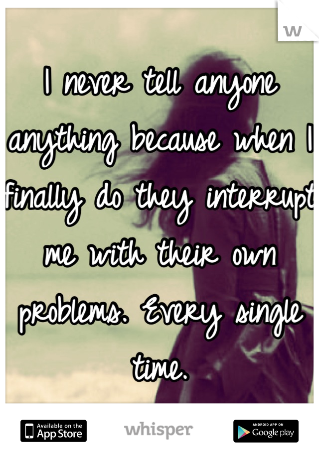 I never tell anyone anything because when I finally do they interrupt me with their own problems. Every single time.