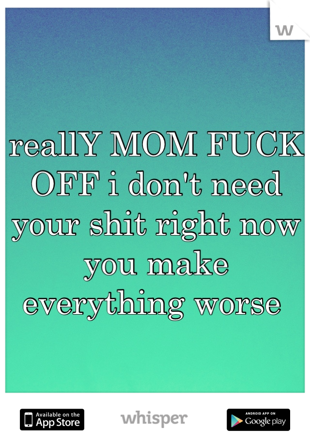 reallY MOM FUCK OFF i don't need your shit right now you make everything worse 