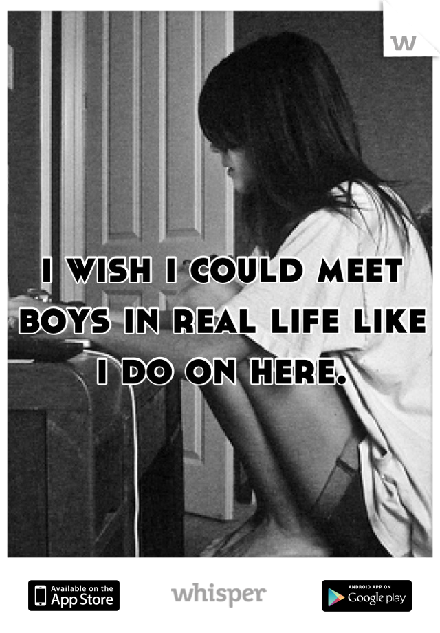 i wish i could meet boys in real life like i do on here.