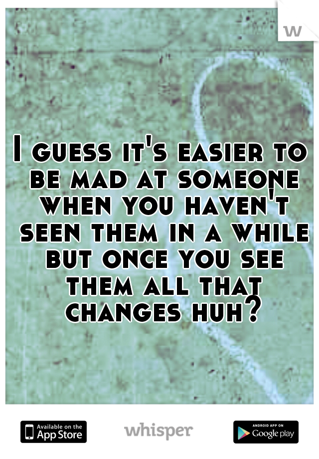 I guess it's easier to be mad at someone when you haven't seen them in a while but once you see them all that changes huh?