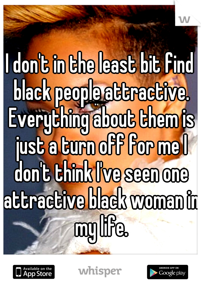 I don't in the least bit find black people attractive. Everything about them is just a turn off for me I don't think I've seen one attractive black woman in my life.