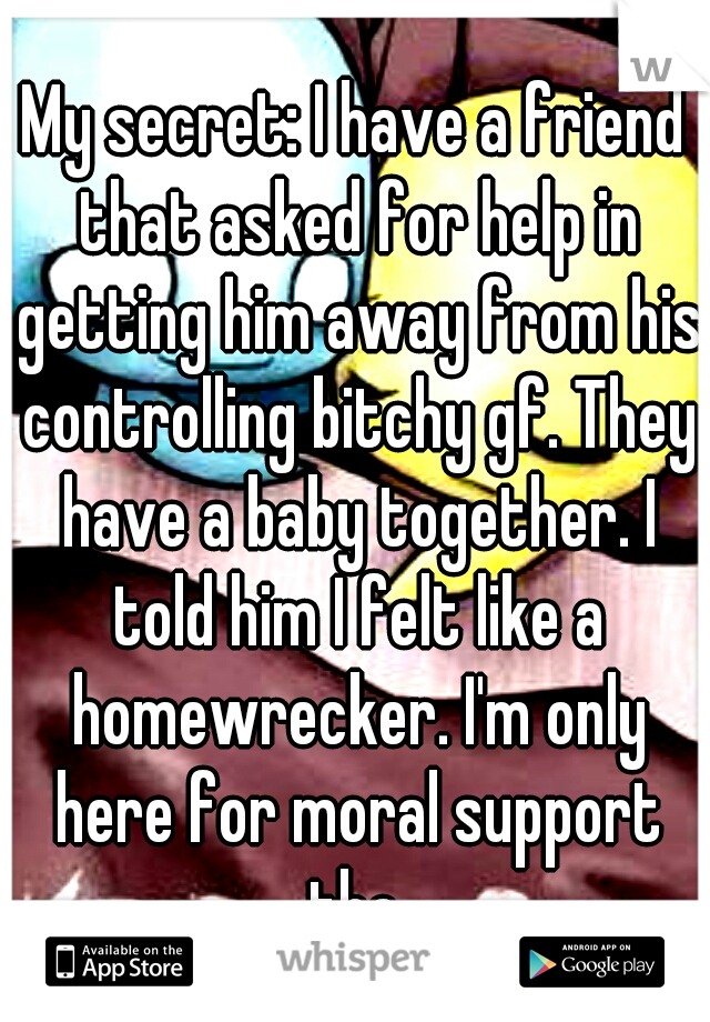 My secret: I have a friend that asked for help in getting him away from his controlling bitchy gf. They have a baby together. I told him I felt like a homewrecker. I'm only here for moral support tho.