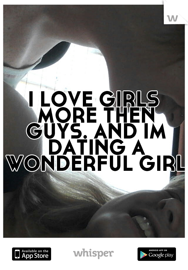 I LOVE GIRLS MORE THEN GUYS. AND IM DATING A WONDERFUL GIRL