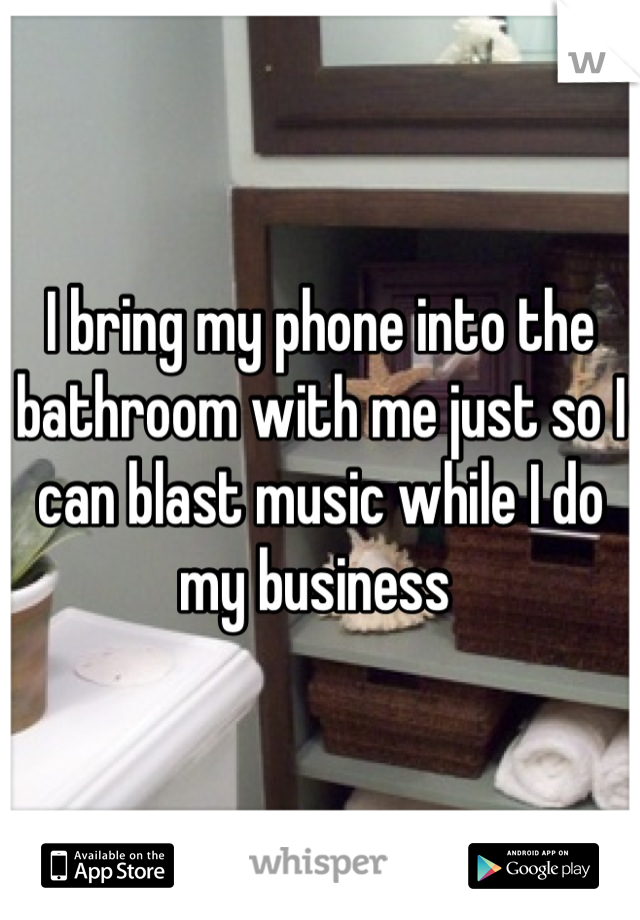 I bring my phone into the bathroom with me just so I can blast music while I do my business 