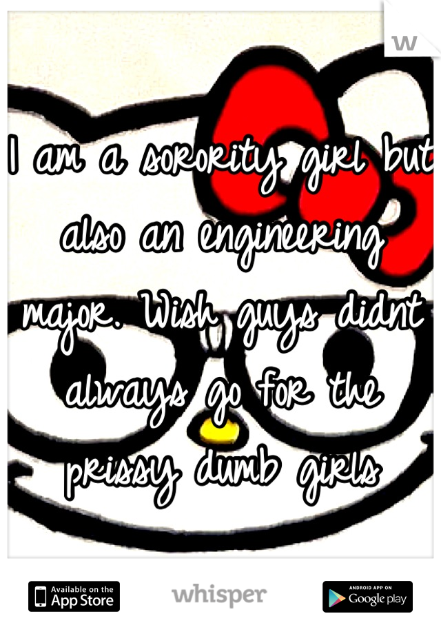 I am a sorority girl but also an engineering major. Wish guys didnt always go for the prissy dumb girls