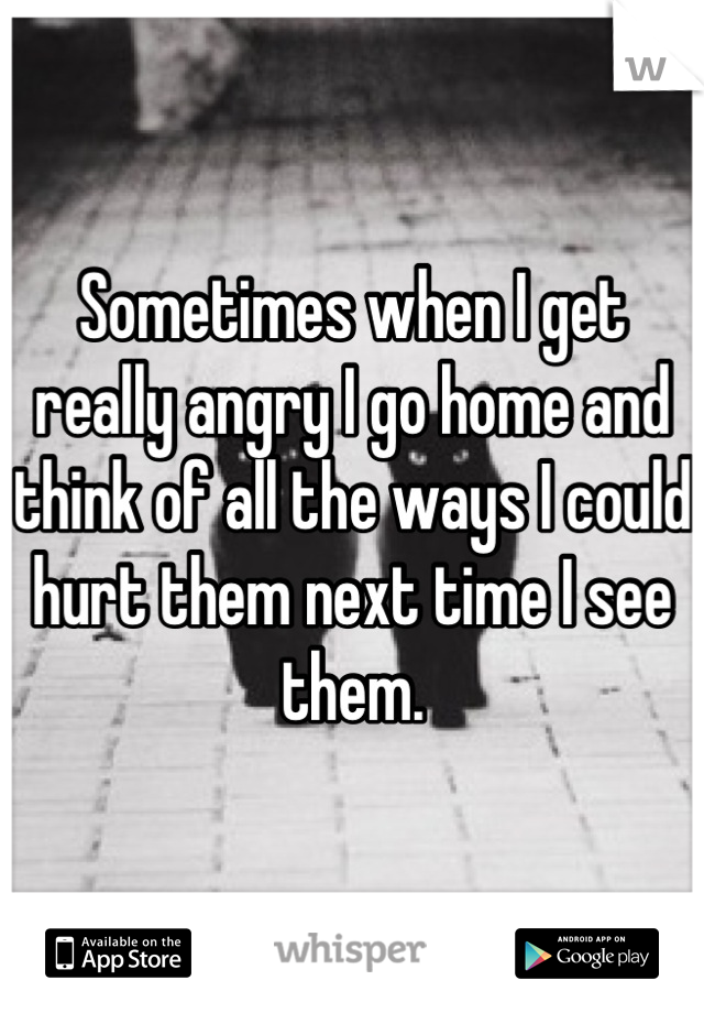 Sometimes when I get really angry I go home and think of all the ways I could hurt them next time I see them.