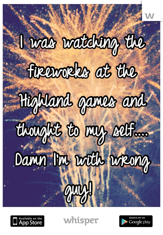 I was watching the fireworks at the Highland games and thought to my self.... Damn I'm with wrong guy! 