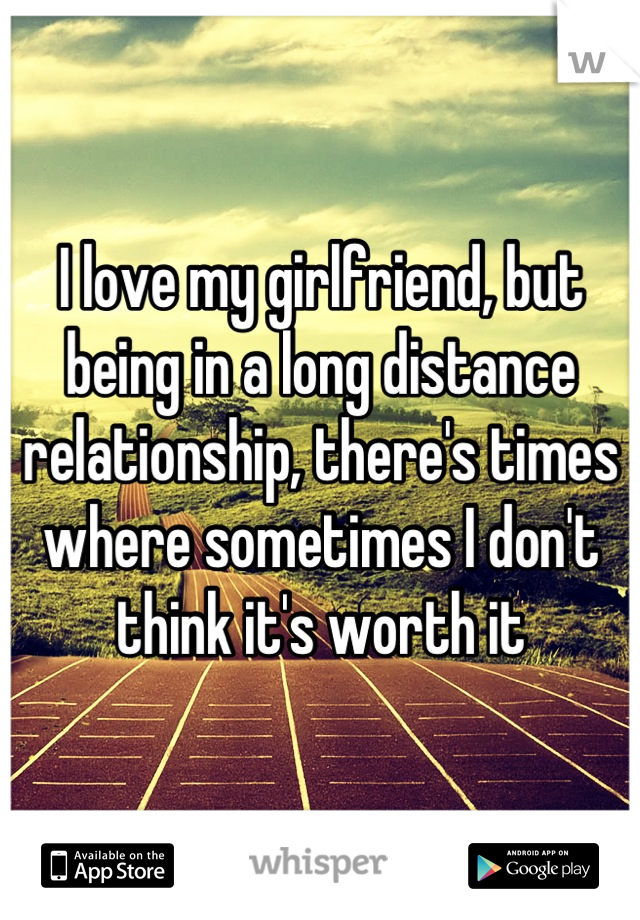 I love my girlfriend, but being in a long distance relationship, there's times where sometimes I don't think it's worth it