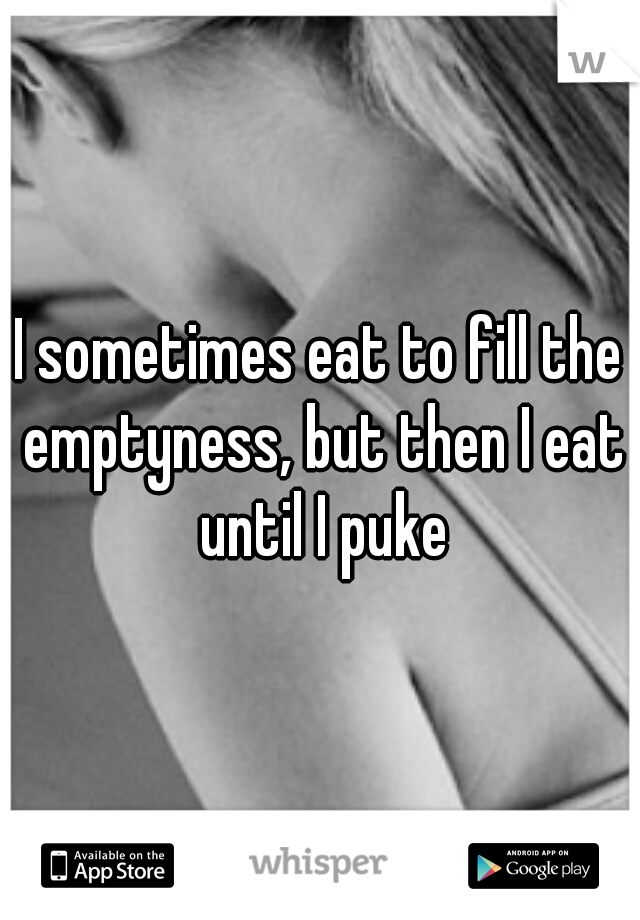 I sometimes eat to fill the emptyness, but then I eat until I puke