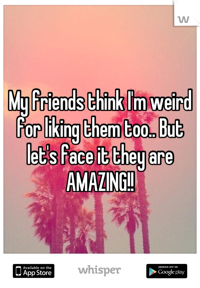 My friends think I'm weird for liking them too.. But let's face it they are AMAZING!!