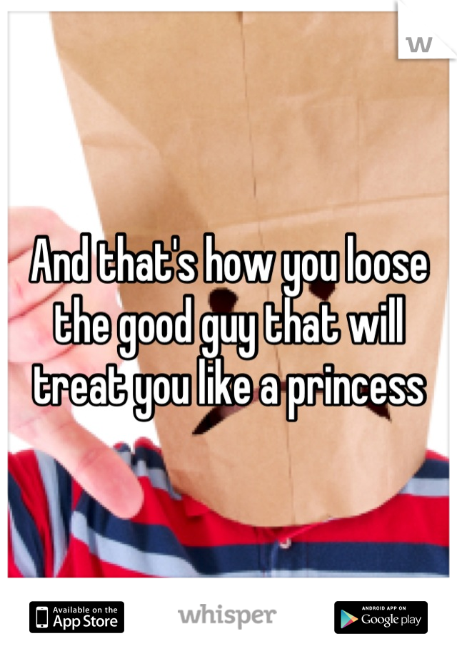 And that's how you loose the good guy that will treat you like a princess