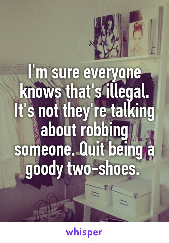 I'm sure everyone knows that's illegal. It's not they're talking about robbing someone. Quit being a goody two-shoes. 