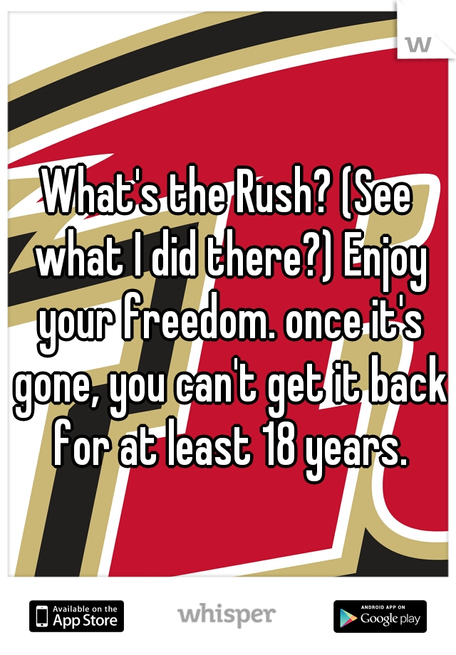 What's the Rush? (See what I did there?) Enjoy your freedom. once it's gone, you can't get it back for at least 18 years.